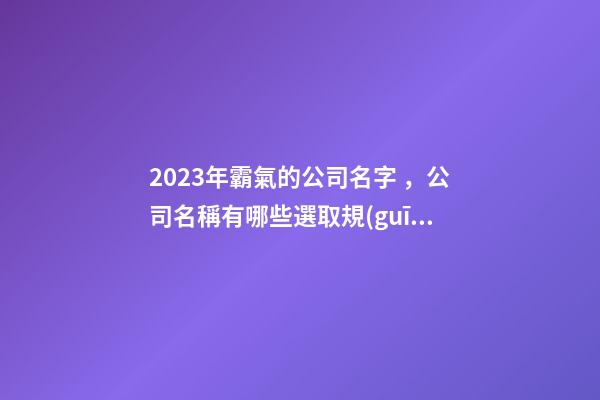 2023年霸氣的公司名字，公司名稱有哪些選取規(guī)則？